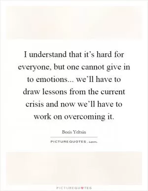 I understand that it’s hard for everyone, but one cannot give in to emotions... we’ll have to draw lessons from the current crisis and now we’ll have to work on overcoming it Picture Quote #1