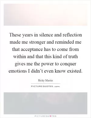 These years in silence and reflection made me stronger and reminded me that acceptance has to come from within and that this kind of truth gives me the power to conquer emotions I didn’t even know existed Picture Quote #1