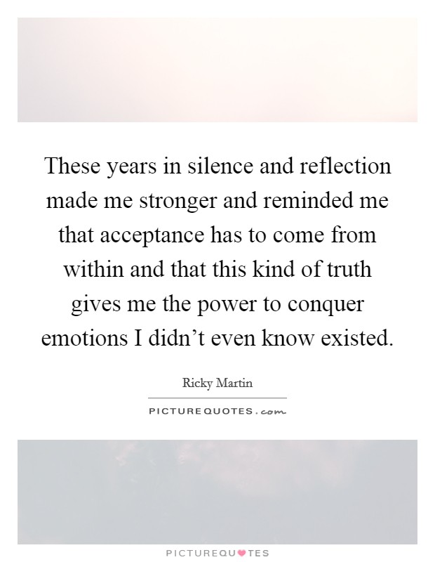 These years in silence and reflection made me stronger and reminded me that acceptance has to come from within and that this kind of truth gives me the power to conquer emotions I didn't even know existed. Picture Quote #1