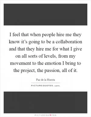 I feel that when people hire me they know it’s going to be a collaboration and that they hire me for what I give on all sorts of levels, from my movement to the emotion I bring to the project, the passion, all of it Picture Quote #1