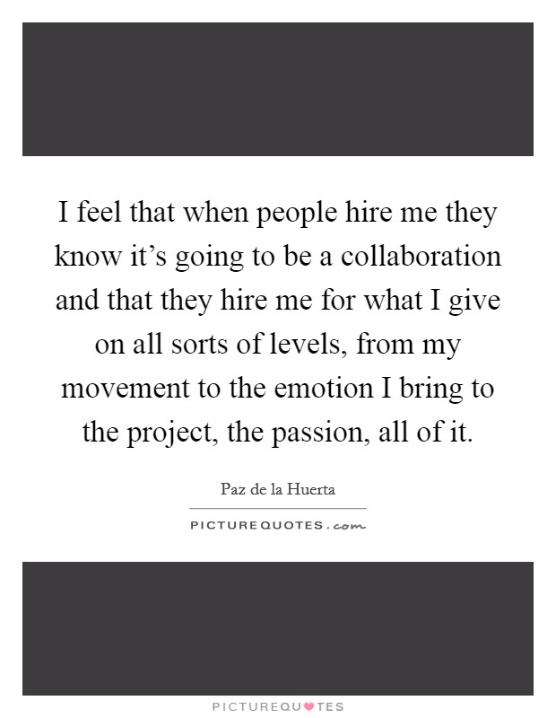 I feel that when people hire me they know it's going to be a collaboration and that they hire me for what I give on all sorts of levels, from my movement to the emotion I bring to the project, the passion, all of it. Picture Quote #1