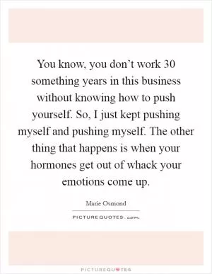 You know, you don’t work 30 something years in this business without knowing how to push yourself. So, I just kept pushing myself and pushing myself. The other thing that happens is when your hormones get out of whack your emotions come up Picture Quote #1