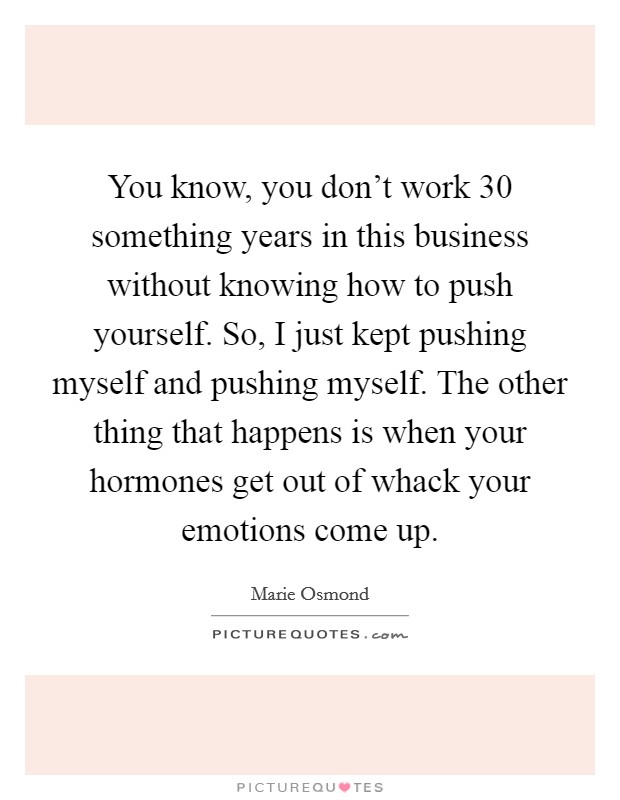 You know, you don't work 30 something years in this business without knowing how to push yourself. So, I just kept pushing myself and pushing myself. The other thing that happens is when your hormones get out of whack your emotions come up. Picture Quote #1