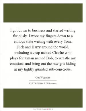 I got down to business and started writing furiously. I wore my fingers down to a callous state writing with every Tom, Dick and Harry around the world, including a chap named Charlie who plays for a man named Bob, to wrestle my emotions and bring out the raw grit hiding in my tightly guarded sub-conscious Picture Quote #1