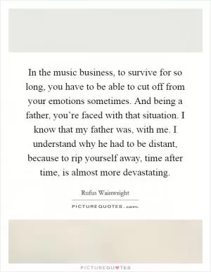 In the music business, to survive for so long, you have to be able to cut off from your emotions sometimes. And being a father, you’re faced with that situation. I know that my father was, with me. I understand why he had to be distant, because to rip yourself away, time after time, is almost more devastating Picture Quote #1