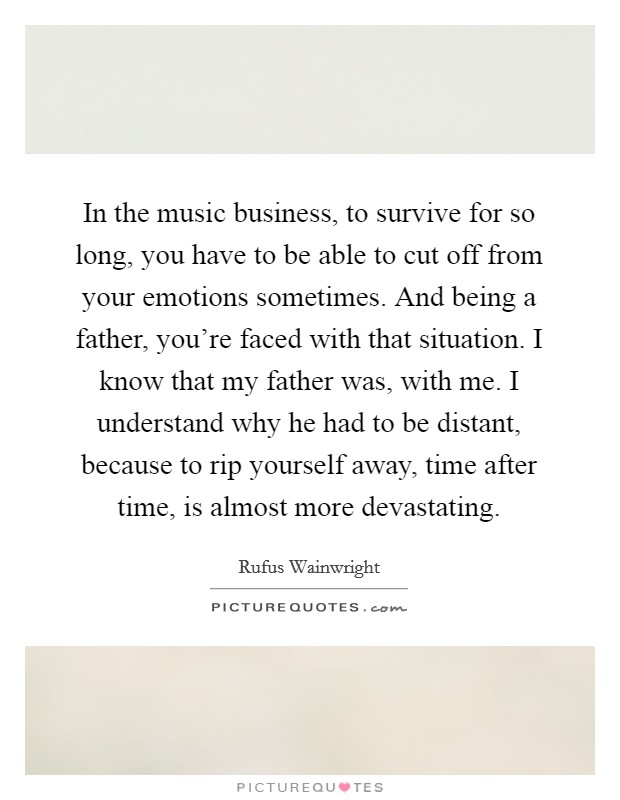 In the music business, to survive for so long, you have to be able to cut off from your emotions sometimes. And being a father, you're faced with that situation. I know that my father was, with me. I understand why he had to be distant, because to rip yourself away, time after time, is almost more devastating. Picture Quote #1