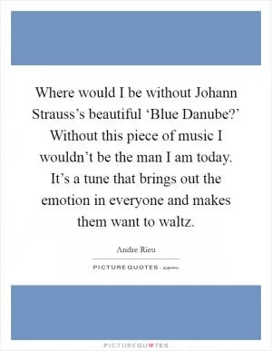Where would I be without Johann Strauss’s beautiful ‘Blue Danube?’ Without this piece of music I wouldn’t be the man I am today. It’s a tune that brings out the emotion in everyone and makes them want to waltz Picture Quote #1