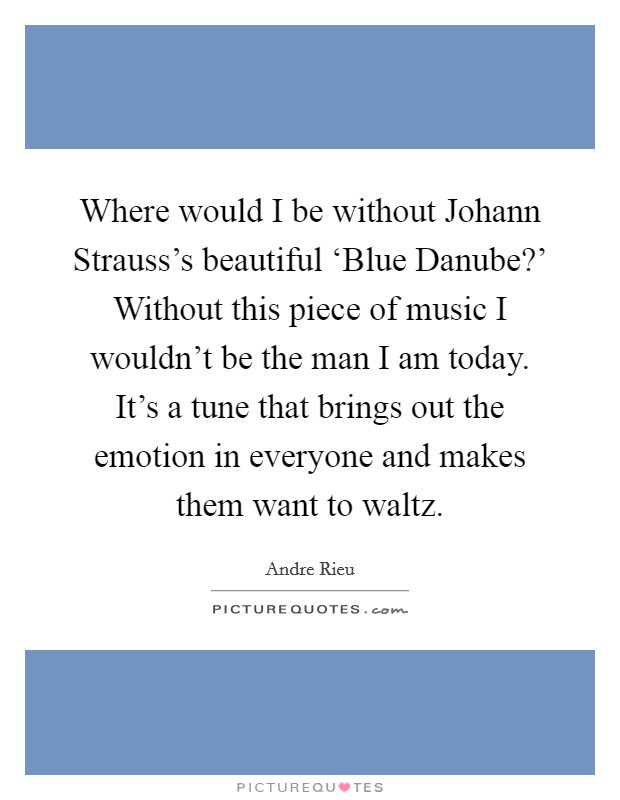 Where would I be without Johann Strauss's beautiful ‘Blue Danube?' Without this piece of music I wouldn't be the man I am today. It's a tune that brings out the emotion in everyone and makes them want to waltz. Picture Quote #1