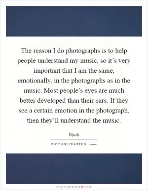 The reason I do photographs is to help people understand my music, so it’s very important that I am the same, emotionally, in the photographs as in the music. Most people’s eyes are much better developed than their ears. If they see a certain emotion in the photograph, then they’ll understand the music Picture Quote #1