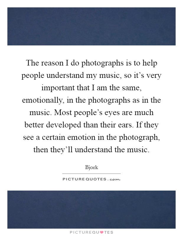The reason I do photographs is to help people understand my music, so it's very important that I am the same, emotionally, in the photographs as in the music. Most people's eyes are much better developed than their ears. If they see a certain emotion in the photograph, then they'll understand the music. Picture Quote #1
