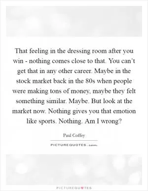 That feeling in the dressing room after you win - nothing comes close to that. You can’t get that in any other career. Maybe in the stock market back in the  80s when people were making tons of money, maybe they felt something similar. Maybe. But look at the market now. Nothing gives you that emotion like sports. Nothing. Am I wrong? Picture Quote #1