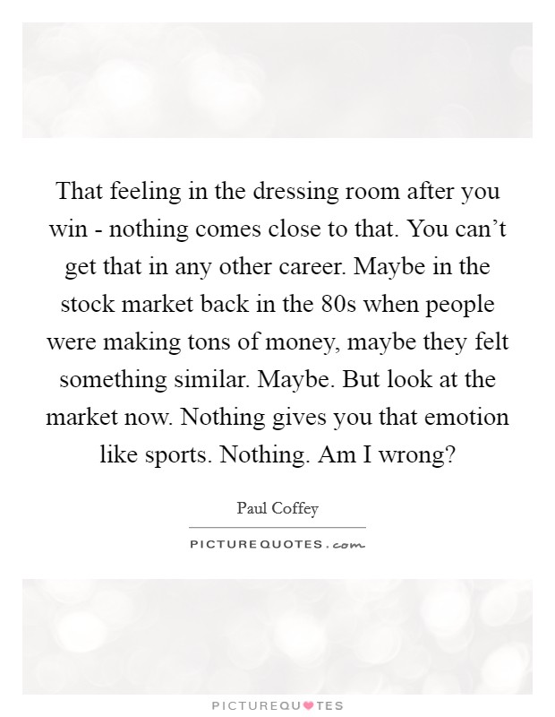 That feeling in the dressing room after you win - nothing comes close to that. You can't get that in any other career. Maybe in the stock market back in the  80s when people were making tons of money, maybe they felt something similar. Maybe. But look at the market now. Nothing gives you that emotion like sports. Nothing. Am I wrong? Picture Quote #1