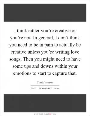 I think either you’re creative or you’re not. In general, I don’t think you need to be in pain to actually be creative unless you’re writing love songs. Then you might need to have some ups and downs within your emotions to start to capture that Picture Quote #1