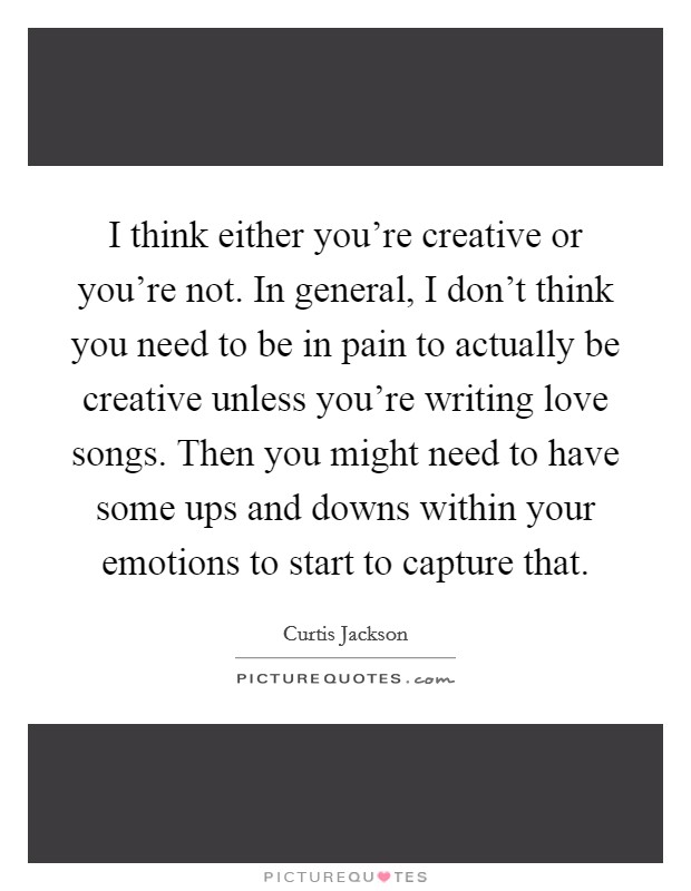 I think either you're creative or you're not. In general, I don't think you need to be in pain to actually be creative unless you're writing love songs. Then you might need to have some ups and downs within your emotions to start to capture that. Picture Quote #1