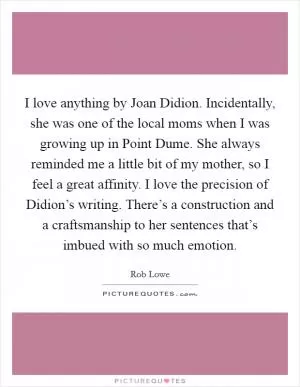 I love anything by Joan Didion. Incidentally, she was one of the local moms when I was growing up in Point Dume. She always reminded me a little bit of my mother, so I feel a great affinity. I love the precision of Didion’s writing. There’s a construction and a craftsmanship to her sentences that’s imbued with so much emotion Picture Quote #1