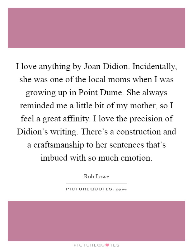 I love anything by Joan Didion. Incidentally, she was one of the local moms when I was growing up in Point Dume. She always reminded me a little bit of my mother, so I feel a great affinity. I love the precision of Didion's writing. There's a construction and a craftsmanship to her sentences that's imbued with so much emotion. Picture Quote #1