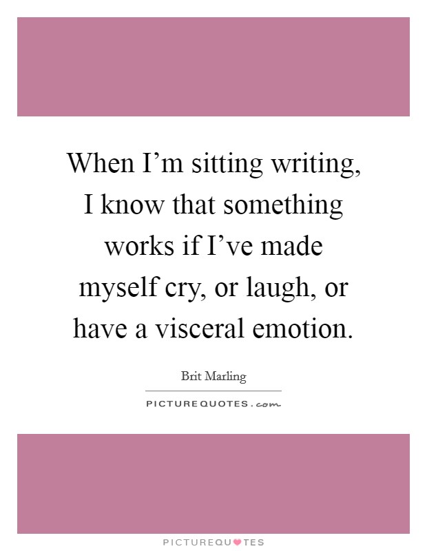 When I'm sitting writing, I know that something works if I've made myself cry, or laugh, or have a visceral emotion. Picture Quote #1