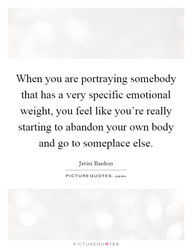 When you are portraying somebody that has a very specific emotional weight, you feel like you're really starting to abandon your own body and go to someplace else. Picture Quote #1