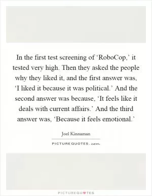 In the first test screening of ‘RoboCop,’ it tested very high. Then they asked the people why they liked it, and the first answer was, ‘I liked it because it was political.’ And the second answer was because, ‘It feels like it deals with current affairs.’ And the third answer was, ‘Because it feels emotional.’ Picture Quote #1