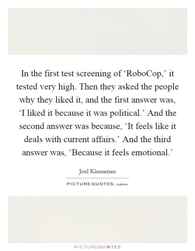 In the first test screening of ‘RoboCop,' it tested very high. Then they asked the people why they liked it, and the first answer was, ‘I liked it because it was political.' And the second answer was because, ‘It feels like it deals with current affairs.' And the third answer was, ‘Because it feels emotional.' Picture Quote #1