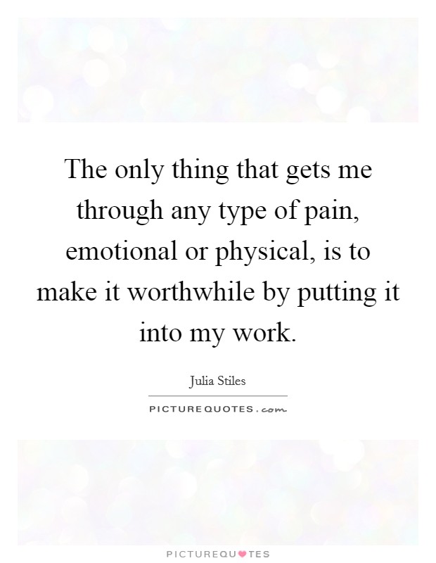 The only thing that gets me through any type of pain, emotional or physical, is to make it worthwhile by putting it into my work. Picture Quote #1