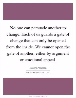No one can persuade another to change. Each of us guards a gate of change that can only be opened from the inside. We cannot open the gate of another, either by argument or emotional appeal Picture Quote #1