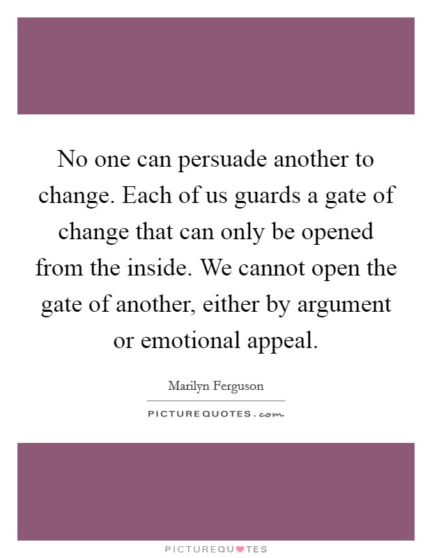 No one can persuade another to change. Each of us guards a gate of change that can only be opened from the inside. We cannot open the gate of another, either by argument or emotional appeal. Picture Quote #1
