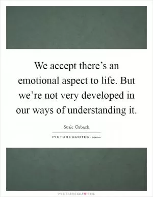 We accept there’s an emotional aspect to life. But we’re not very developed in our ways of understanding it Picture Quote #1