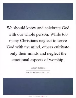 We should know and celebrate God with our whole person. While too many Christians neglect to serve God with the mind, others cultivate only their minds and neglect the emotional aspects of worship Picture Quote #1