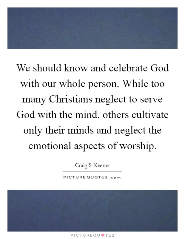 We should know and celebrate God with our whole person. While too many Christians neglect to serve God with the mind, others cultivate only their minds and neglect the emotional aspects of worship. Picture Quote #1