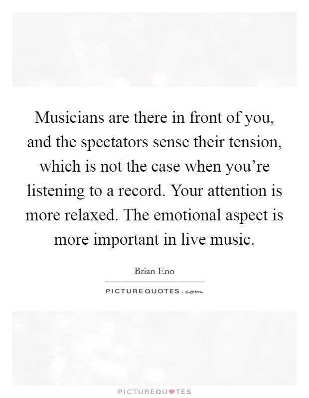Musicians are there in front of you, and the spectators sense their tension, which is not the case when you're listening to a record. Your attention is more relaxed. The emotional aspect is more important in live music. Picture Quote #1