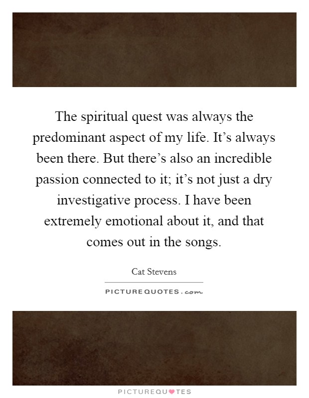 The spiritual quest was always the predominant aspect of my life. It's always been there. But there's also an incredible passion connected to it; it's not just a dry investigative process. I have been extremely emotional about it, and that comes out in the songs. Picture Quote #1