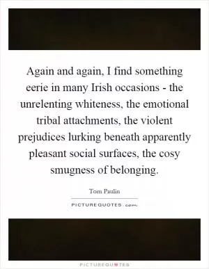 Again and again, I find something eerie in many Irish occasions - the unrelenting whiteness, the emotional tribal attachments, the violent prejudices lurking beneath apparently pleasant social surfaces, the cosy smugness of belonging Picture Quote #1