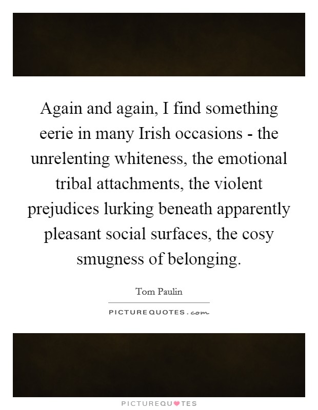 Again and again, I find something eerie in many Irish occasions - the unrelenting whiteness, the emotional tribal attachments, the violent prejudices lurking beneath apparently pleasant social surfaces, the cosy smugness of belonging. Picture Quote #1