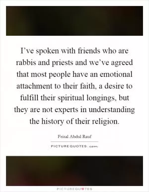 I’ve spoken with friends who are rabbis and priests and we’ve agreed that most people have an emotional attachment to their faith, a desire to fulfill their spiritual longings, but they are not experts in understanding the history of their religion Picture Quote #1