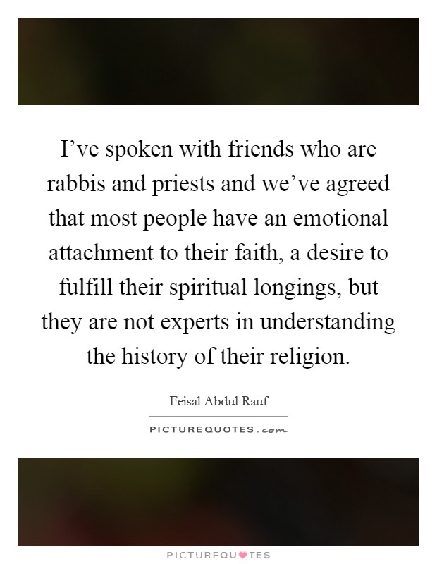 I've spoken with friends who are rabbis and priests and we've agreed that most people have an emotional attachment to their faith, a desire to fulfill their spiritual longings, but they are not experts in understanding the history of their religion. Picture Quote #1