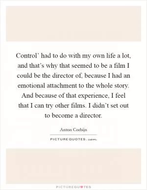 Control’ had to do with my own life a lot, and that’s why that seemed to be a film I could be the director of, because I had an emotional attachment to the whole story. And because of that experience, I feel that I can try other films. I didn’t set out to become a director Picture Quote #1