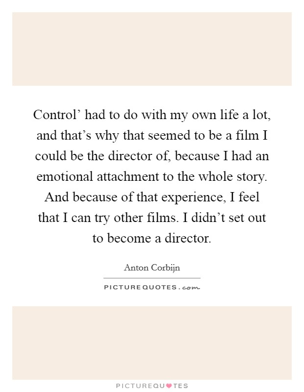 Control' had to do with my own life a lot, and that's why that seemed to be a film I could be the director of, because I had an emotional attachment to the whole story. And because of that experience, I feel that I can try other films. I didn't set out to become a director. Picture Quote #1