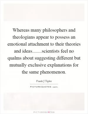 Whereas many philosophers and theologians appear to possess an emotional attachment to their theories and ideas........scientists feel no qualms about suggesting different but mutually exclusive explanations for the same phenomenon Picture Quote #1