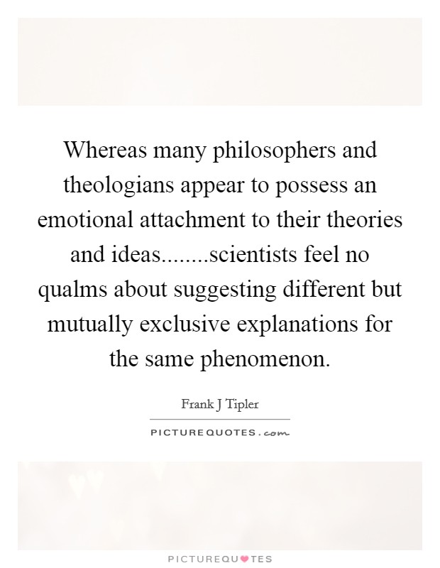 Whereas many philosophers and theologians appear to possess an emotional attachment to their theories and ideas........scientists feel no qualms about suggesting different but mutually exclusive explanations for the same phenomenon. Picture Quote #1