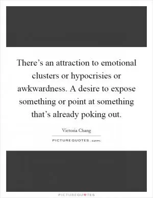 There’s an attraction to emotional clusters or hypocrisies or awkwardness. A desire to expose something or point at something that’s already poking out Picture Quote #1