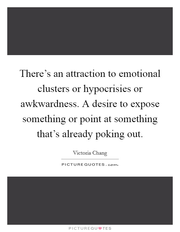 There's an attraction to emotional clusters or hypocrisies or awkwardness. A desire to expose something or point at something that's already poking out. Picture Quote #1