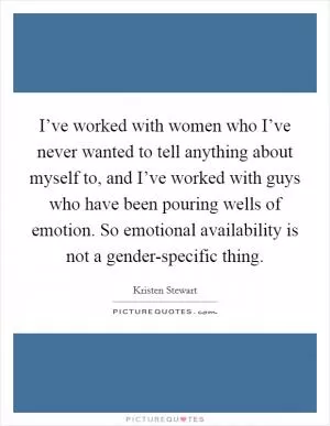 I’ve worked with women who I’ve never wanted to tell anything about myself to, and I’ve worked with guys who have been pouring wells of emotion. So emotional availability is not a gender-specific thing Picture Quote #1