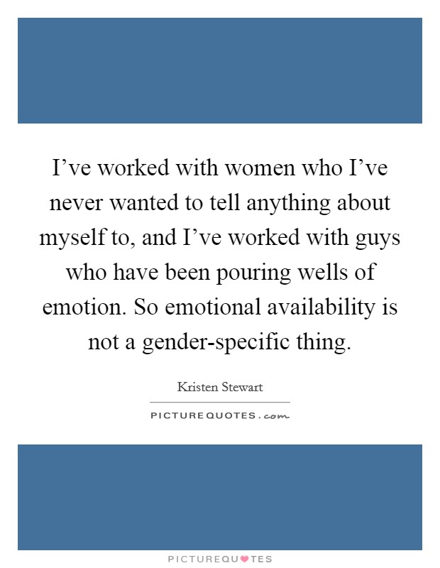 I've worked with women who I've never wanted to tell anything about myself to, and I've worked with guys who have been pouring wells of emotion. So emotional availability is not a gender-specific thing. Picture Quote #1