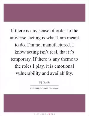 If there is any sense of order to the universe, acting is what I am meant to do. I’m not manufactured. I know acting isn’t real, that it’s temporary. If there is any theme to the roles I play, it is emotional vulnerability and availability Picture Quote #1