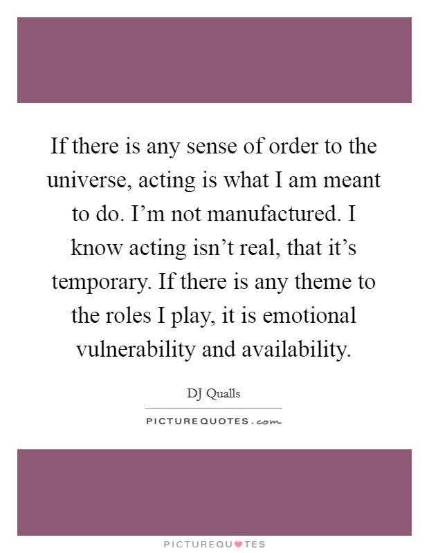 If there is any sense of order to the universe, acting is what I am meant to do. I'm not manufactured. I know acting isn't real, that it's temporary. If there is any theme to the roles I play, it is emotional vulnerability and availability. Picture Quote #1