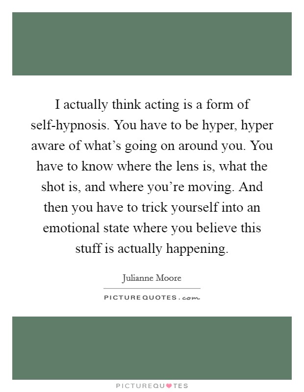 I actually think acting is a form of self-hypnosis. You have to be hyper, hyper aware of what's going on around you. You have to know where the lens is, what the shot is, and where you're moving. And then you have to trick yourself into an emotional state where you believe this stuff is actually happening. Picture Quote #1