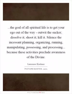 ...the goal of all spiritual life is to get your ego out of the way - outwit the sucker; dissolve it; shoot it; kill it. Silence the incessant planning, organizing, running, manipulating, possessing, and processing... because these activities preclude awareness of the Divine Picture Quote #1