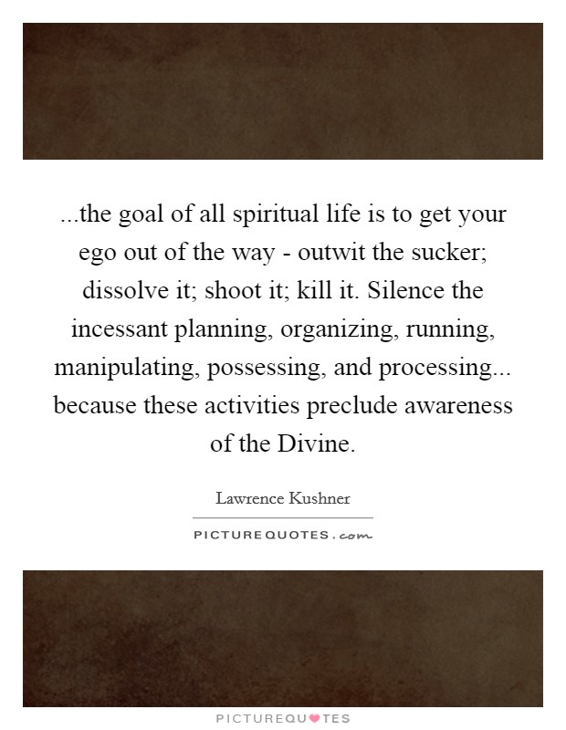 ...the goal of all spiritual life is to get your ego out of the way - outwit the sucker; dissolve it; shoot it; kill it. Silence the incessant planning, organizing, running, manipulating, possessing, and processing... because these activities preclude awareness of the Divine. Picture Quote #1
