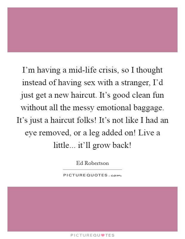 I'm having a mid-life crisis, so I thought instead of having sex with a stranger, I'd just get a new haircut. It's good clean fun without all the messy emotional baggage. It's just a haircut folks! It's not like I had an eye removed, or a leg added on! Live a little... it'll grow back! Picture Quote #1